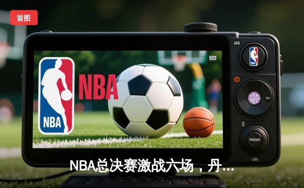 NBA总决赛激战六场，丹佛掘金首夺总冠军创造历史