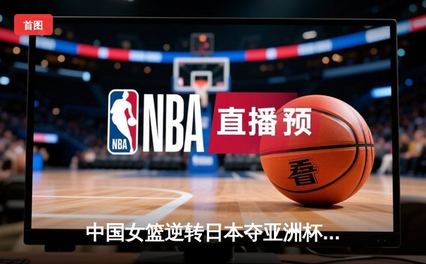 中国女篮逆转日本夺亚洲杯冠军，韩旭23+10荣膺MVP