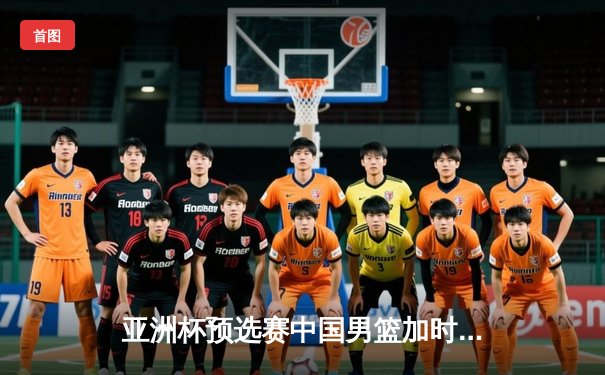 亚洲杯预选赛中国男篮加时险胜日本队 周琦27+15统治内线