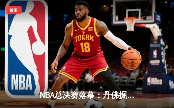 NBA总决赛落幕：丹佛掘金首夺总冠军，约基奇斩获FMVP