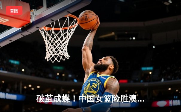 破茧成蝶！中国女篮险胜澳大利亚，韩旭23+9率队夺亚洲杯开门红